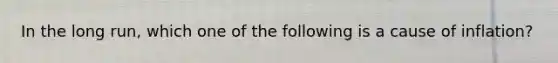 In the long run, which one of the following is a cause of inflation?