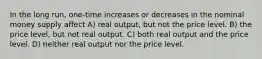 In the long run, one-time increases or decreases in the nominal money supply affect A) real output, but not the price level. B) the price level, but not real output. C) both real output and the price level. D) neither real output nor the price level.