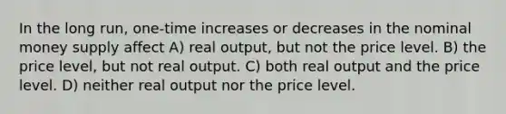 In the long run, one-time increases or decreases in the nominal money supply affect A) real output, but not the price level. B) the price level, but not real output. C) both real output and the price level. D) neither real output nor the price level.