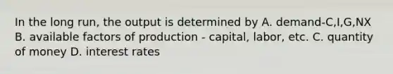 In the long run, the output is determined by A. demand-C,I,G,NX B. available factors of production - capital, labor, etc. C. quantity of money D. interest rates