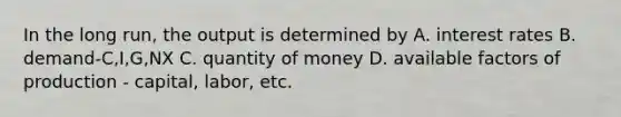 In the long run, the output is determined by A. interest rates B. demand-C,I,G,NX C. quantity of money D. available factors of production - capital, labor, etc.