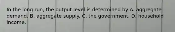 In the long run, the output level is determined by A. aggregate demand. B. aggregate supply. C. the government. D. household income.