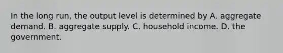 In the long run, the output level is determined by A. aggregate demand. B. aggregate supply. C. household income. D. the government.