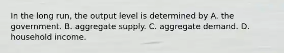 In the long run, the output level is determined by A. the government. B. aggregate supply. C. aggregate demand. D. household income.