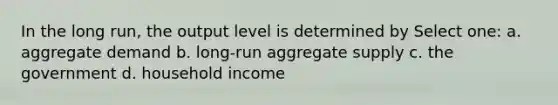 In the long run, the output level is determined by Select one: a. aggregate demand b. long-run aggregate supply c. the government d. household income