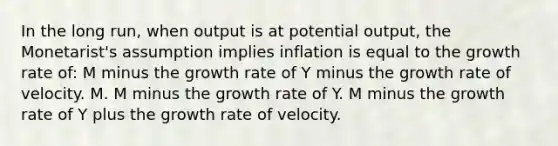 In the long run, when output is at potential output, the Monetarist's assumption implies inflation is equal to the growth rate of: M minus the growth rate of Y minus the growth rate of velocity. M. M minus the growth rate of Y. M minus the growth rate of Y plus the growth rate of velocity.