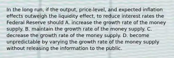 In the long​ run, if the​ output, price-level, and expected inflation effects outweigh the liquidity​ effect, to reduce interest rates the Federal Reserve should A. increase the growth rate of the money supply. B. maintain the growth rate of the money supply. C. decrease the growth rate of the money supply. D. become unpredictable by varying the growth rate of the money supply without releasing the information to the public.