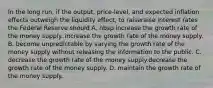 In the long​ run, if the​ output, price-level, and expected inflation effects outweigh the liquidity​ effect, to raiseraise interest rates the Federal Reserve should A. nbsp increase the growth rate of the money supply. increase the growth rate of the money supply. B. become unpredictable by varying the growth rate of the money supply without releasing the information to the public. C. decrease the growth rate of the money supply.decrease the growth rate of the money supply. D. maintain the growth rate of the money supply.