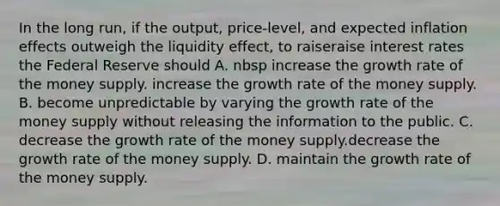 In the long​ run, if the​ output, price-level, and expected inflation effects outweigh the liquidity​ effect, to raiseraise interest rates the Federal Reserve should A. nbsp increase the growth rate of the money supply. increase the growth rate of the money supply. B. become unpredictable by varying the growth rate of the money supply without releasing the information to the public. C. decrease the growth rate of the money supply.decrease the growth rate of the money supply. D. maintain the growth rate of the money supply.