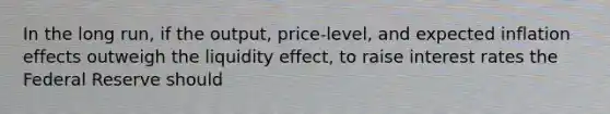 In the long​ run, if the​ output, price-level, and expected inflation effects outweigh the liquidity​ effect, to raise interest rates the Federal Reserve should