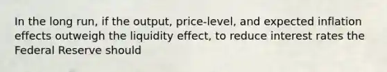 In the long​ run, if the​ output, price-level, and expected inflation effects outweigh the liquidity​ effect, to reduce interest rates the Federal Reserve should