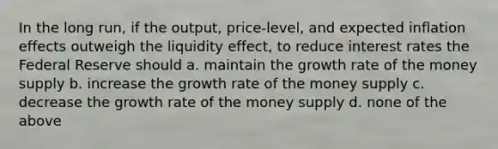 In the long run, if the output, price-level, and expected inflation effects outweigh the liquidity effect, to reduce interest rates the Federal Reserve should a. maintain the growth rate of the money supply b. increase the growth rate of the money supply c. decrease the growth rate of the money supply d. none of the above