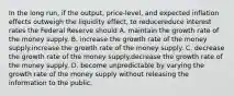 In the long​ run, if the​ output, price-level, and expected inflation effects outweigh the liquidity​ effect, to reducereduce interest rates the Federal Reserve should A. maintain the growth rate of the money supply. B. increase the growth rate of the money supply.increase the growth rate of the money supply. C. decrease the growth rate of the money supply.decrease the growth rate of the money supply. D. become unpredictable by varying the growth rate of the money supply without releasing the information to the public.