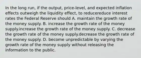 In the long​ run, if the​ output, price-level, and expected inflation effects outweigh the liquidity​ effect, to reducereduce interest rates the Federal Reserve should A. maintain the growth rate of the money supply. B. increase the growth rate of the money supply.increase the growth rate of the money supply. C. decrease the growth rate of the money supply.decrease the growth rate of the money supply. D. become unpredictable by varying the growth rate of the money supply without releasing the information to the public.