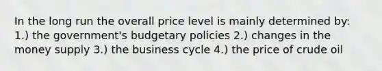 In the long run the overall price level is mainly determined by: 1.) the government's budgetary policies 2.) changes in the money supply 3.) the business cycle 4.) the price of crude oil