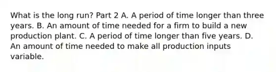 What is the long​ run? Part 2 A. A period of time longer than three years. B. An amount of time needed for a firm to build a new production plant. C. A period of time longer than five years. D. An amount of time needed to make all production inputs variable.