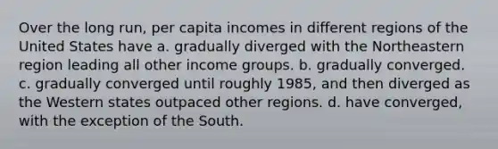 Over the long run, per capita incomes in different regions of the United States have a. gradually diverged with the Northeastern region leading all other income groups. b. gradually converged. c. gradually converged until roughly 1985, and then diverged as the Western states outpaced other regions. d. have converged, with the exception of the South.