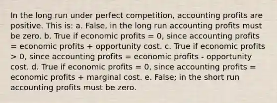 In the long run under perfect competition, accounting profits are positive. This is: a. False, in the long run accounting profits must be zero. b. True if economic profits = 0, since accounting profits = economic profits + opportunity cost. c. True if economic profits > 0, since accounting profits = economic profits - opportunity cost. d. True if economic profits = 0, since accounting profits = economic profits + marginal cost. e. False; in the short run accounting profits must be zero.