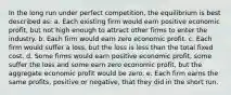 In the long run under perfect competition, the equilibrium is best described as: a. Each existing firm would earn positive economic profit, but not high enough to attract other firms to enter the industry. b. Each firm would earn zero economic profit. c. Each firm would suffer a loss, but the loss is less than the total fixed cost. d. Some firms would earn positive economic profit, some suffer the loss and some earn zero economic profit, but the aggregate economic profit would be zero. e. Each firm earns the same profits, positive or negative, that they did in the short run.