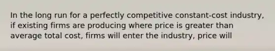 In the long run for a perfectly competitive constant-cost industry, if existing firms are producing where price is greater than average total cost, firms will enter the industry, price will