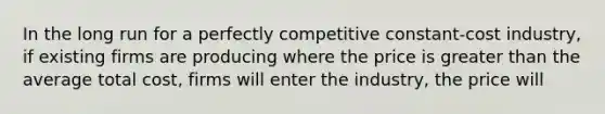 In the long run for a perfectly competitive constant-cost industry, if existing firms are producing where the price is greater than the average total cost, firms will enter the industry, the price will