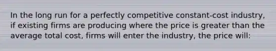 In the long run for a perfectly competitive constant-cost industry, if existing firms are producing where the price is greater than the average total cost, firms will enter the industry, the price will: