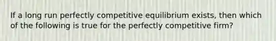 If a long run perfectly competitive equilibrium exists, then which of the following is true for the perfectly competitive firm?