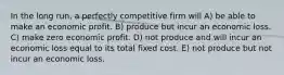 In the long run, a perfectly competitive firm will A) be able to make an economic profit. B) produce but incur an economic loss. C) make zero economic profit. D) not produce and will incur an economic loss equal to its total fixed cost. E) not produce but not incur an economic loss.