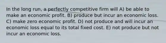 In the long run, a perfectly competitive firm will A) be able to make an economic profit. B) produce but incur an economic loss. C) make zero economic profit. D) not produce and will incur an economic loss equal to its total fixed cost. E) not produce but not incur an economic loss.