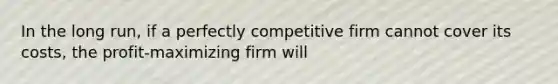 In the long run, if a perfectly competitive firm cannot cover its costs, the profit-maximizing firm will