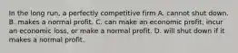 In the long run, a perfectly competitive firm A. cannot shut down. B. makes a normal profit. C. can make an economic profit, incur an economic loss, or make a normal profit. D. will shut down if it makes a normal profit.