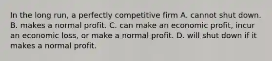 In the long run, a perfectly competitive firm A. cannot shut down. B. makes a normal profit. C. can make an economic profit, incur an economic loss, or make a normal profit. D. will shut down if it makes a normal profit.