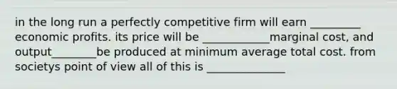 in the long run a perfectly competitive firm will earn _________ economic profits. its price will be ____________marginal cost, and output________be produced at minimum average total cost. from societys point of view all of this is ______________