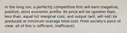 In the long run, a perfectly competitive firm will earn (negative, positive, zero) economic profits. Its price will be (greater than, less than, equal to) marginal cost, and output (will, will not) be produced at minimum average total cost. From society's point of view, all of this is (efficient, inefficient).