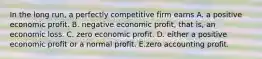 In the long​ run, a perfectly competitive firm earns A. a positive economic profit. B. negative economic​ profit, that​ is, an economic loss. C. zero economic profit. D. either a positive economic profit or a normal profit. E.zero accounting profit.