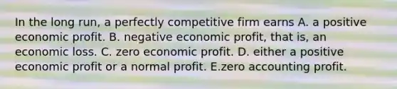 In the long​ run, a perfectly competitive firm earns A. a positive economic profit. B. negative economic​ profit, that​ is, an economic loss. C. zero economic profit. D. either a positive economic profit or a normal profit. E.zero accounting profit.