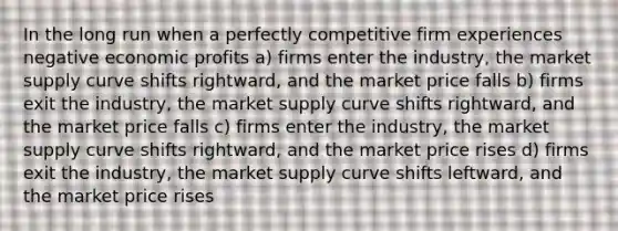 In the long run when a perfectly competitive firm experiences negative economic profits a) firms enter the industry, the market supply curve shifts rightward, and the market price falls b) firms exit the industry, the market supply curve shifts rightward, and the market price falls c) firms enter the industry, the market supply curve shifts rightward, and the market price rises d) firms exit the industry, the market supply curve shifts leftward, and the market price rises