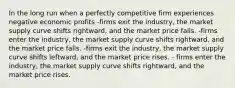 In the long run when a perfectly competitive firm experiences negative economic profits -firms exit the industry, the market supply curve shifts rightward, and the market price falls. -firms enter the industry, the market supply curve shifts rightward, and the market price falls. -firms exit the industry, the market supply curve shifts leftward, and the market price rises. - firms enter the industry, the market supply curve shifts rightward, and the market price rises.