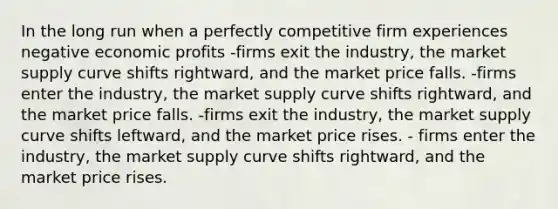 In the long run when a perfectly competitive firm experiences negative economic profits -firms exit the industry, the market supply curve shifts rightward, and the market price falls. -firms enter the industry, the market supply curve shifts rightward, and the market price falls. -firms exit the industry, the market supply curve shifts leftward, and the market price rises. - firms enter the industry, the market supply curve shifts rightward, and the market price rises.