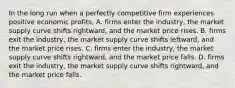 In the long run when a perfectly competitive firm experiences positive economic​ profits, A. firms enter the​ industry, the market supply curve shifts​ rightward, and the market price rises. B. firms exit the​ industry, the market supply curve shifts​ leftward, and the market price rises. C. firms enter the​ industry, the market supply curve shifts​ rightward, and the market price falls. D. firms exit the​ industry, the market supply curve shifts​ rightward, and the market price falls.