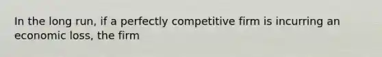 In the long run, if a perfectly competitive firm is incurring an economic loss, the firm