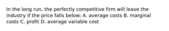 In the long run, the perfectly competitive firm will leave the industry if the price falls below: A. average costs B. marginal costs C. profit D. average variable cost