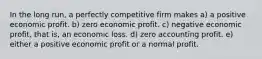 In the long run, a perfectly competitive firm makes a) a positive economic profit. b) zero economic profit. c) negative economic profit, that is, an economic loss. d) zero accounting profit. e) either a positive economic profit or a normal profit.