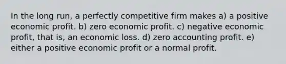 In the long run, a perfectly competitive firm makes a) a positive economic profit. b) zero economic profit. c) negative economic profit, that is, an economic loss. d) zero accounting profit. e) either a positive economic profit or a normal profit.