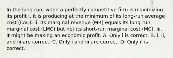 In the long​ run, when a perfectly competitive firm is maximizing its profit i. it is producing at the minimum of its​ long-run average cost ​(LAC​). ii. its marginal revenue ​(MR​) equals its​ long-run marginal cost ​(LMC​) but not its​ short-run marginal cost ​(MC​). iii. it might be making an economic profit. A. Only i is correct. B. ​i, ii, and iii are correct. C. Only i and iii are correct. D. Only ii is correct.