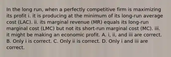 In the long​ run, when a perfectly competitive firm is maximizing its profit i. it is producing at the minimum of its​ long-run average cost ​(LAC​). ii. its marginal revenue ​(MR​) equals its​ long-run marginal cost ​(LMC​) but not its​ short-run marginal cost ​(MC​). iii. it might be making an economic profit. A. ​i, ii, and iii are correct. B. Only i is correct. C. Only ii is correct. D. Only i and iii are correct.