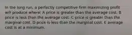 In the long run, a perfectly competitive firm maximizing profit will produce where: A price is greater than the average cost. B price is less than the average cost. C price is greater than the marginal cost. D price is less than the marginal cost. E average cost is at a minimum.