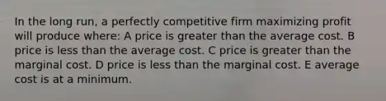 In the long run, a perfectly competitive firm maximizing profit will produce where: A price is greater than the average cost. B price is less than the average cost. C price is greater than the marginal cost. D price is less than the marginal cost. E average cost is at a minimum.