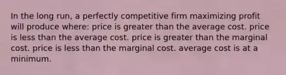 In the long run, a perfectly competitive firm maximizing profit will produce where: price is greater than the average cost. price is less than the average cost. price is greater than the marginal cost. price is less than the marginal cost. average cost is at a minimum.