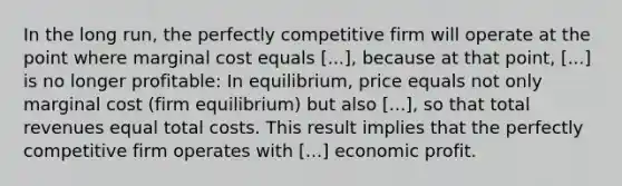 In the long run, the perfectly competitive firm will operate at the point where marginal cost equals [...], because at that point, [...] is no longer profitable: In equilibrium, price equals not only marginal cost (firm equilibrium) but also [...], so that total revenues equal total costs. This result implies that the perfectly competitive firm operates with [...] economic profit.